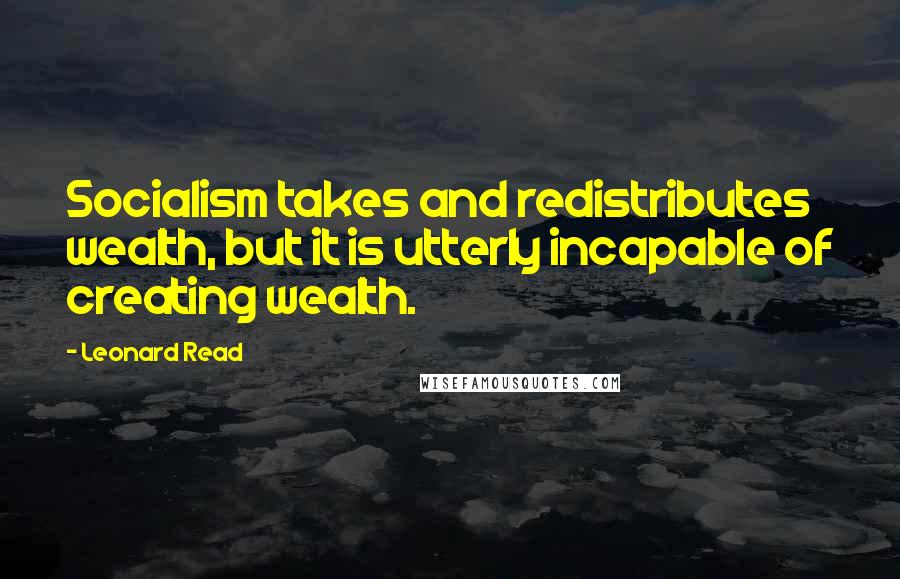 Leonard Read Quotes: Socialism takes and redistributes wealth, but it is utterly incapable of creating wealth.