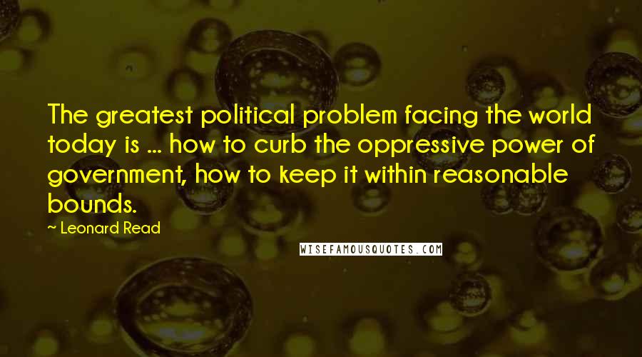 Leonard Read Quotes: The greatest political problem facing the world today is ... how to curb the oppressive power of government, how to keep it within reasonable bounds.