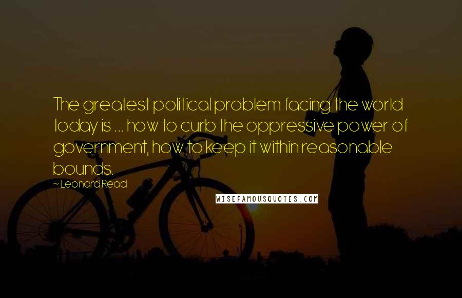 Leonard Read Quotes: The greatest political problem facing the world today is ... how to curb the oppressive power of government, how to keep it within reasonable bounds.