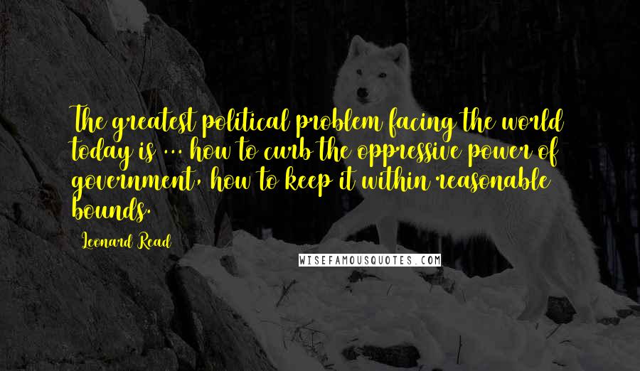Leonard Read Quotes: The greatest political problem facing the world today is ... how to curb the oppressive power of government, how to keep it within reasonable bounds.