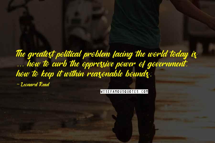 Leonard Read Quotes: The greatest political problem facing the world today is ... how to curb the oppressive power of government, how to keep it within reasonable bounds.