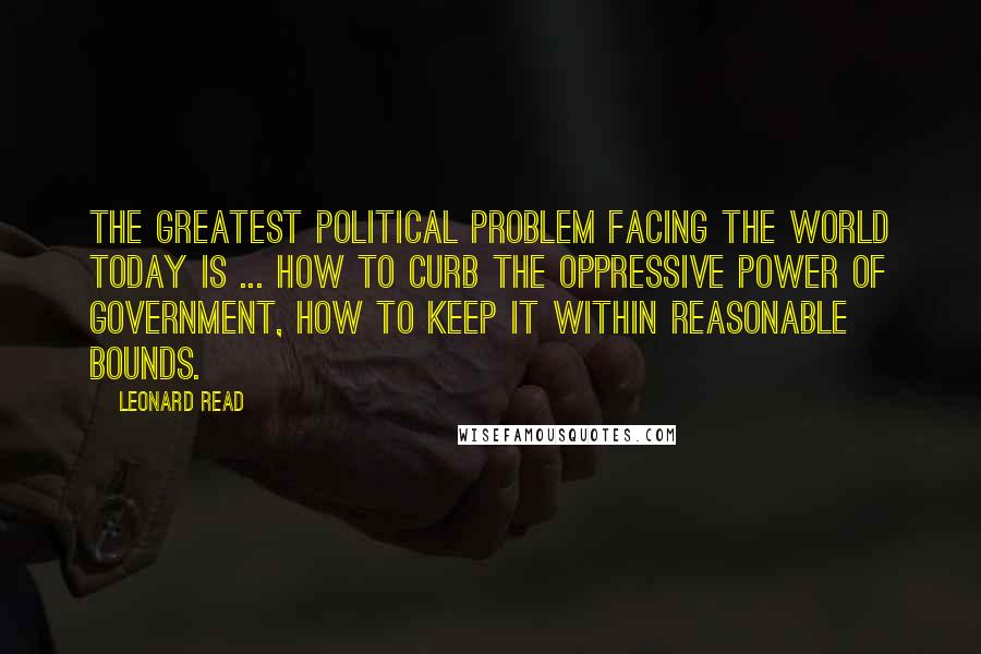 Leonard Read Quotes: The greatest political problem facing the world today is ... how to curb the oppressive power of government, how to keep it within reasonable bounds.