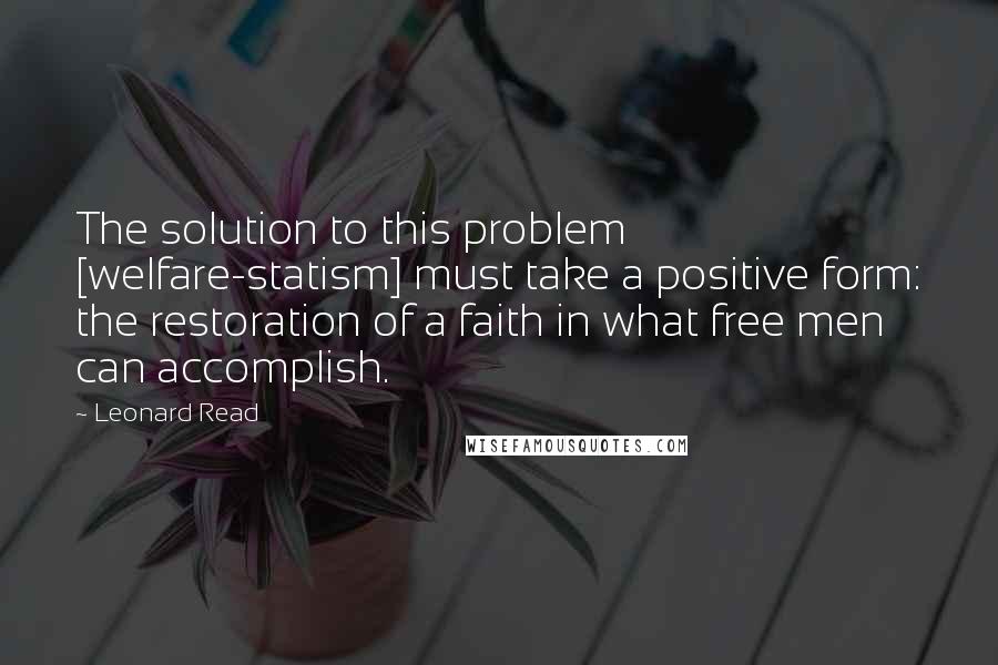 Leonard Read Quotes: The solution to this problem [welfare-statism] must take a positive form: the restoration of a faith in what free men can accomplish.