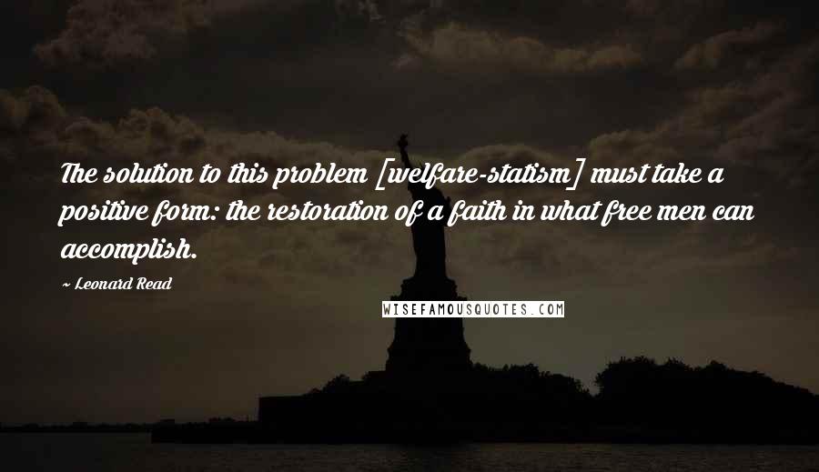 Leonard Read Quotes: The solution to this problem [welfare-statism] must take a positive form: the restoration of a faith in what free men can accomplish.