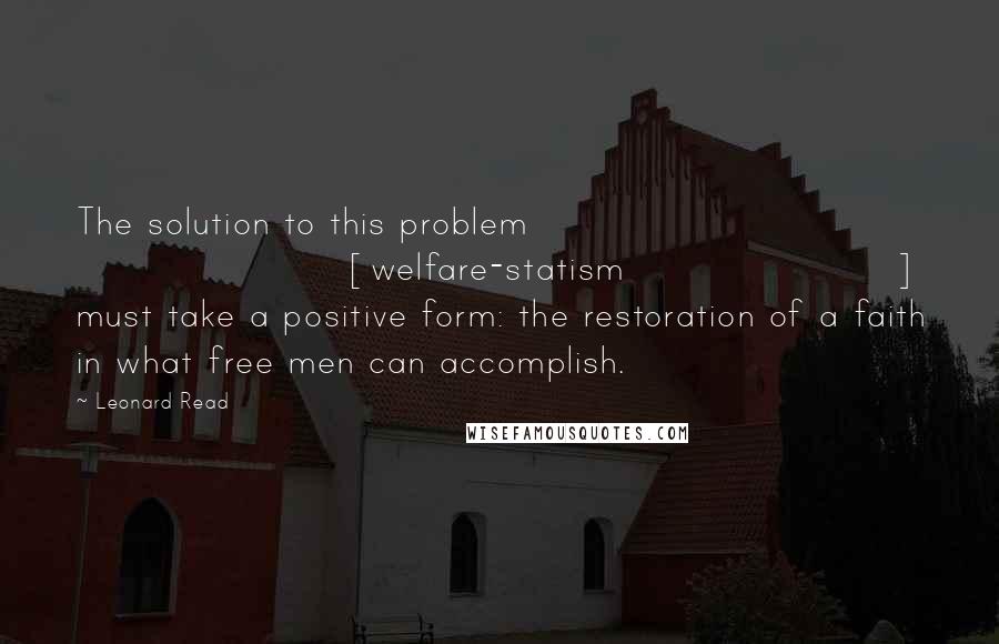 Leonard Read Quotes: The solution to this problem [welfare-statism] must take a positive form: the restoration of a faith in what free men can accomplish.