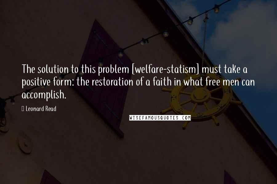 Leonard Read Quotes: The solution to this problem [welfare-statism] must take a positive form: the restoration of a faith in what free men can accomplish.