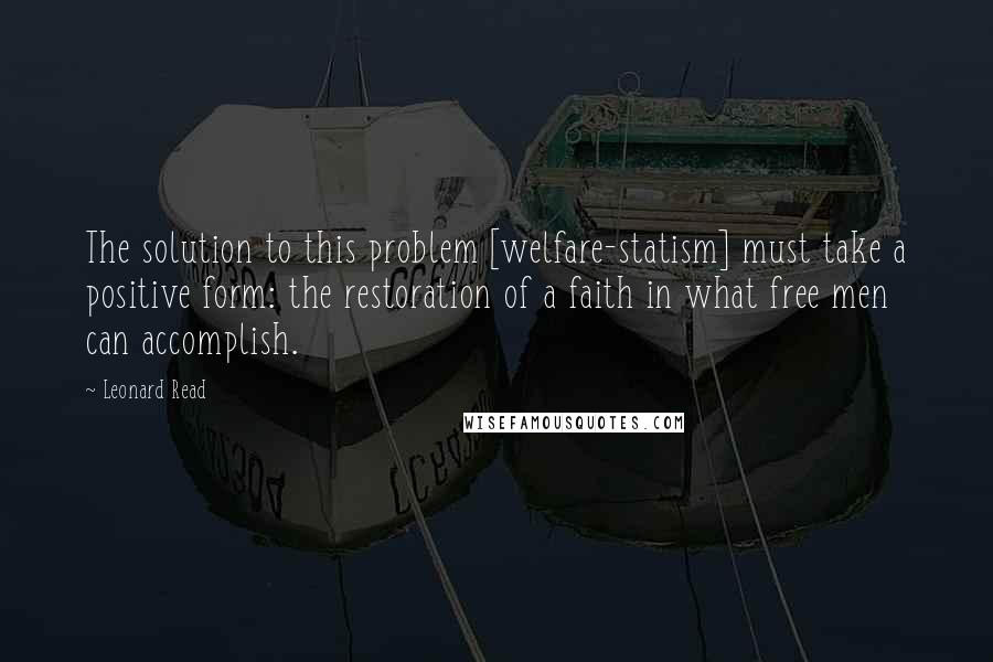 Leonard Read Quotes: The solution to this problem [welfare-statism] must take a positive form: the restoration of a faith in what free men can accomplish.