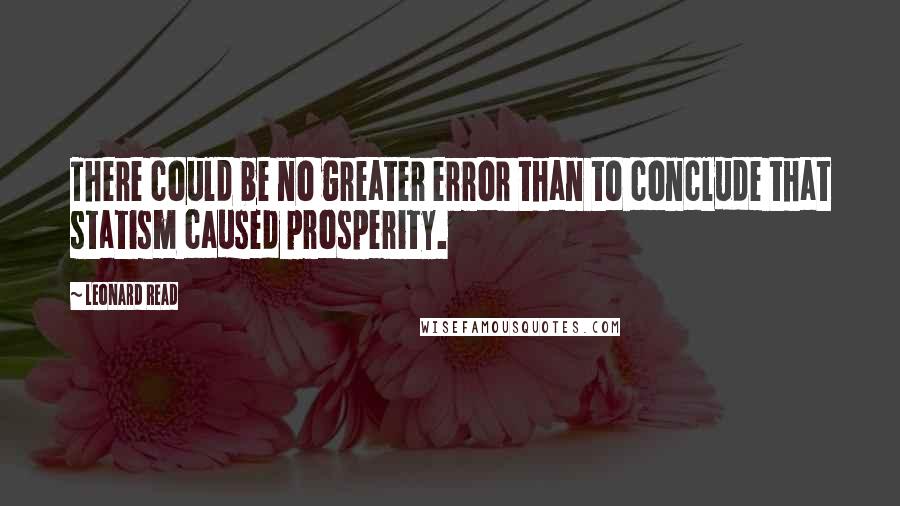 Leonard Read Quotes: There could be no greater error than to conclude that statism caused prosperity.