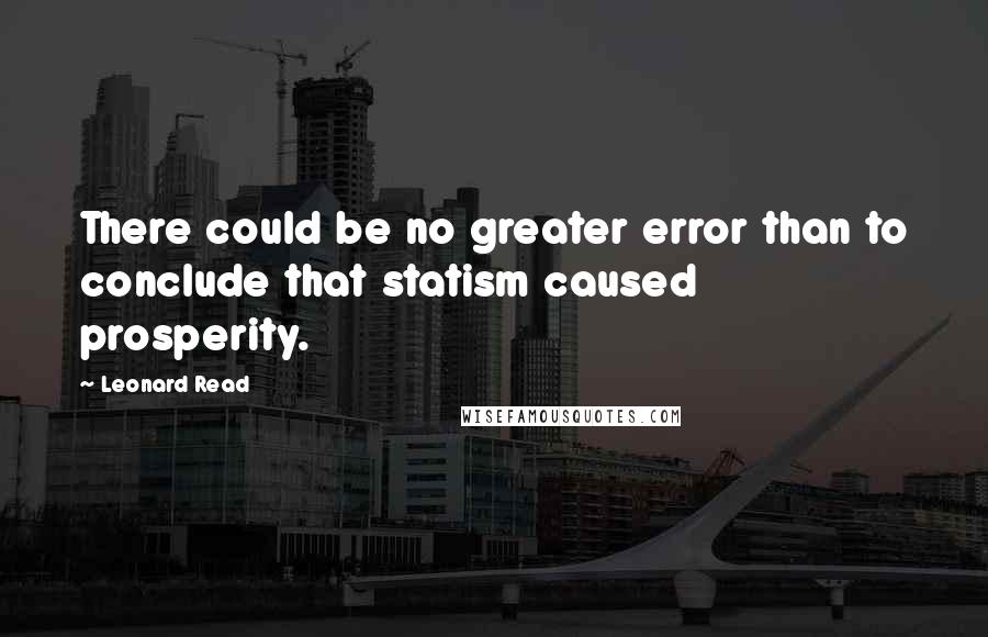 Leonard Read Quotes: There could be no greater error than to conclude that statism caused prosperity.