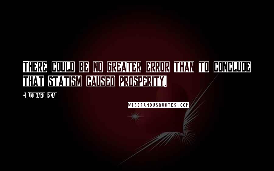 Leonard Read Quotes: There could be no greater error than to conclude that statism caused prosperity.