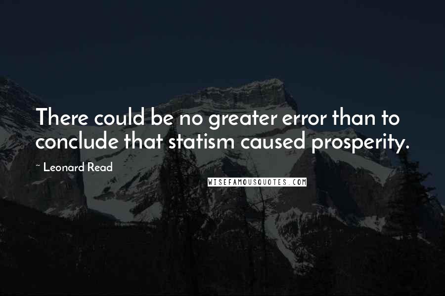 Leonard Read Quotes: There could be no greater error than to conclude that statism caused prosperity.