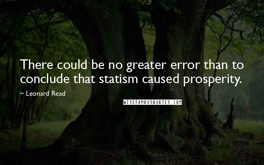 Leonard Read Quotes: There could be no greater error than to conclude that statism caused prosperity.