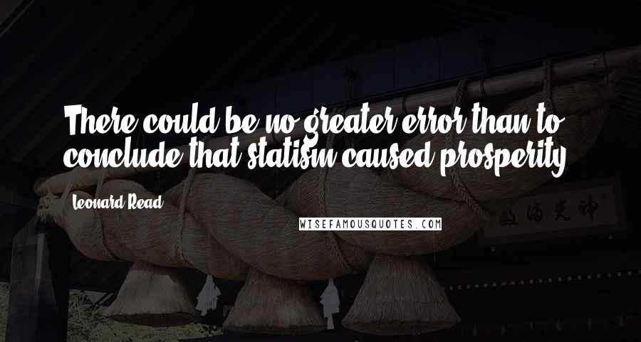 Leonard Read Quotes: There could be no greater error than to conclude that statism caused prosperity.