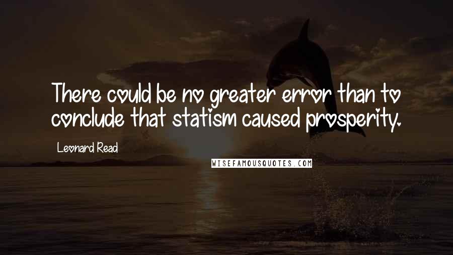 Leonard Read Quotes: There could be no greater error than to conclude that statism caused prosperity.