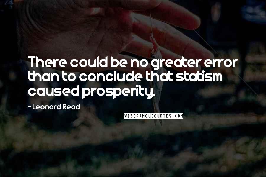 Leonard Read Quotes: There could be no greater error than to conclude that statism caused prosperity.