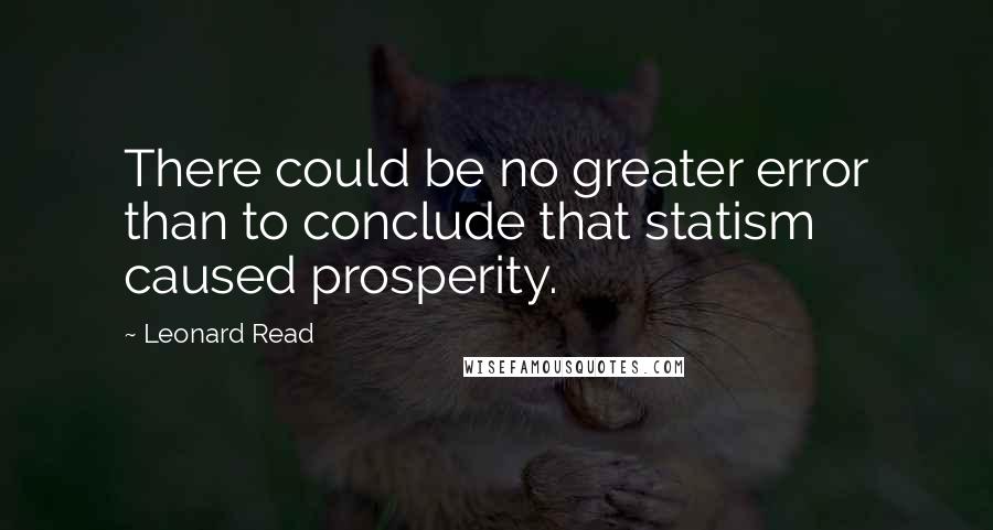 Leonard Read Quotes: There could be no greater error than to conclude that statism caused prosperity.