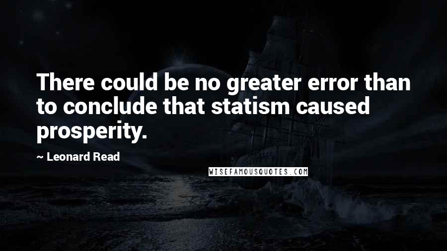 Leonard Read Quotes: There could be no greater error than to conclude that statism caused prosperity.