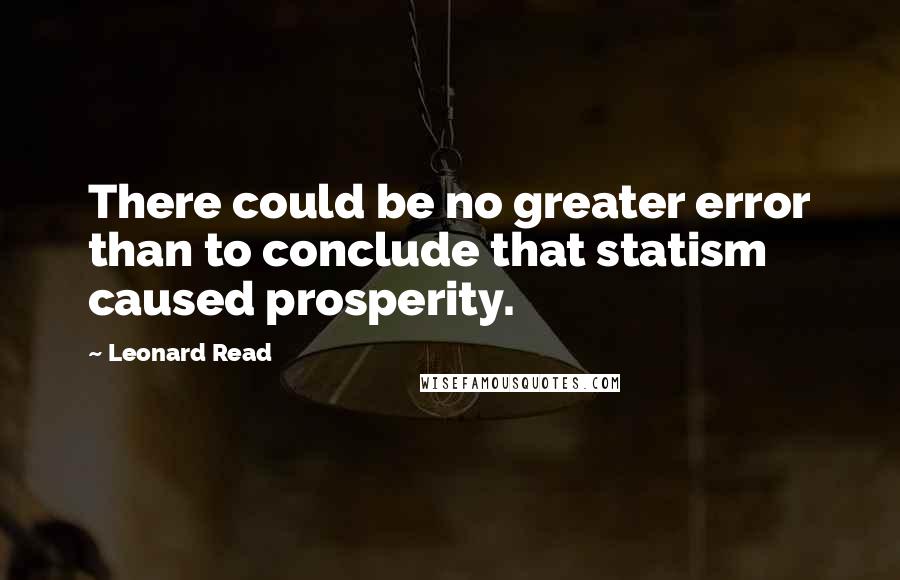 Leonard Read Quotes: There could be no greater error than to conclude that statism caused prosperity.