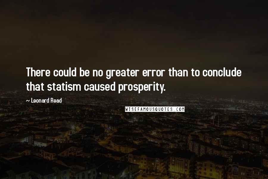 Leonard Read Quotes: There could be no greater error than to conclude that statism caused prosperity.