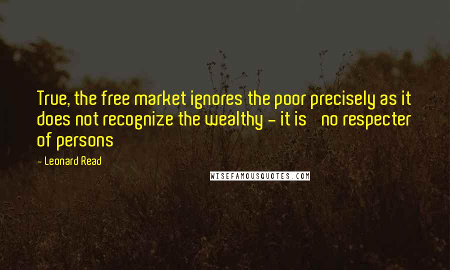 Leonard Read Quotes: True, the free market ignores the poor precisely as it does not recognize the wealthy - it is 'no respecter of persons'