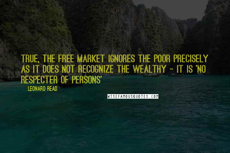 Leonard Read Quotes: True, the free market ignores the poor precisely as it does not recognize the wealthy - it is 'no respecter of persons'