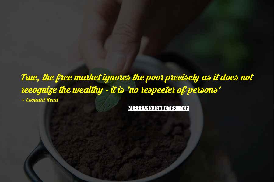 Leonard Read Quotes: True, the free market ignores the poor precisely as it does not recognize the wealthy - it is 'no respecter of persons'