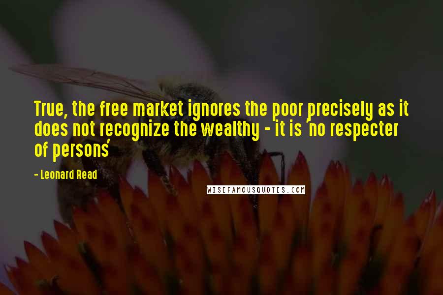 Leonard Read Quotes: True, the free market ignores the poor precisely as it does not recognize the wealthy - it is 'no respecter of persons'