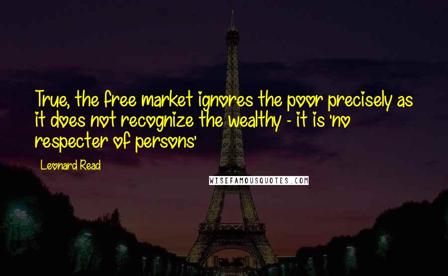 Leonard Read Quotes: True, the free market ignores the poor precisely as it does not recognize the wealthy - it is 'no respecter of persons'