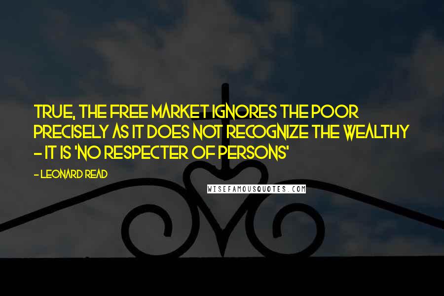 Leonard Read Quotes: True, the free market ignores the poor precisely as it does not recognize the wealthy - it is 'no respecter of persons'