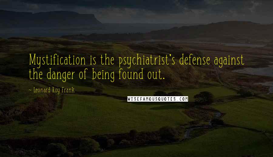 Leonard Roy Frank Quotes: Mystification is the psychiatrist's defense against the danger of being found out.