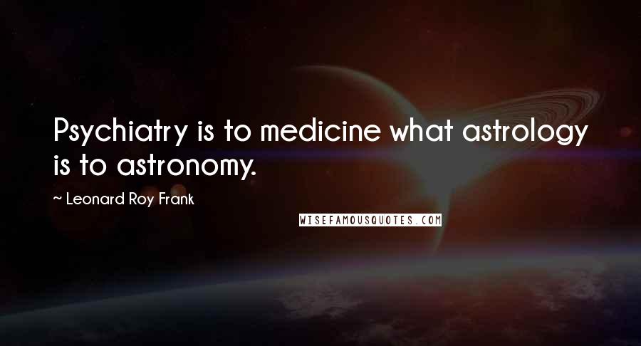 Leonard Roy Frank Quotes: Psychiatry is to medicine what astrology is to astronomy.