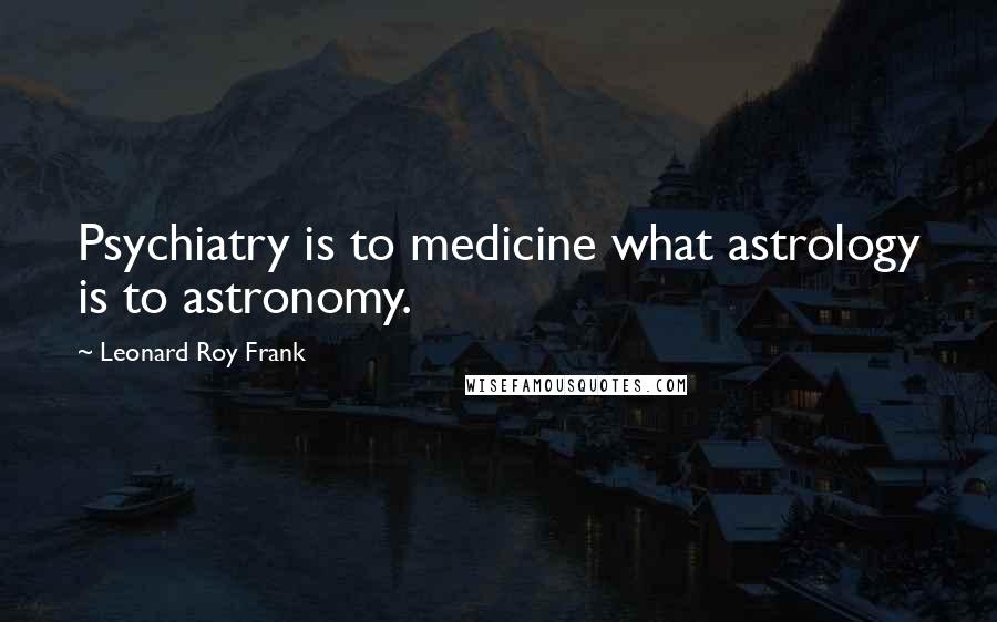 Leonard Roy Frank Quotes: Psychiatry is to medicine what astrology is to astronomy.