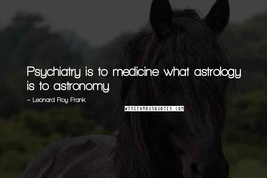 Leonard Roy Frank Quotes: Psychiatry is to medicine what astrology is to astronomy.