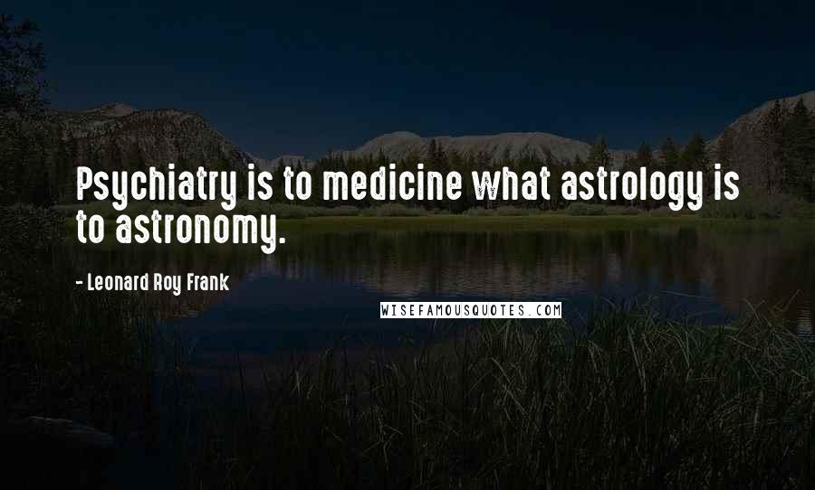 Leonard Roy Frank Quotes: Psychiatry is to medicine what astrology is to astronomy.