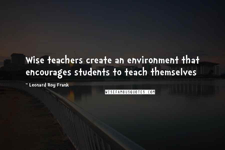 Leonard Roy Frank Quotes: Wise teachers create an environment that encourages students to teach themselves