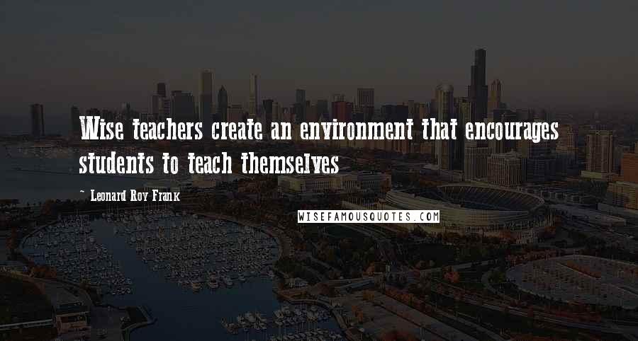 Leonard Roy Frank Quotes: Wise teachers create an environment that encourages students to teach themselves