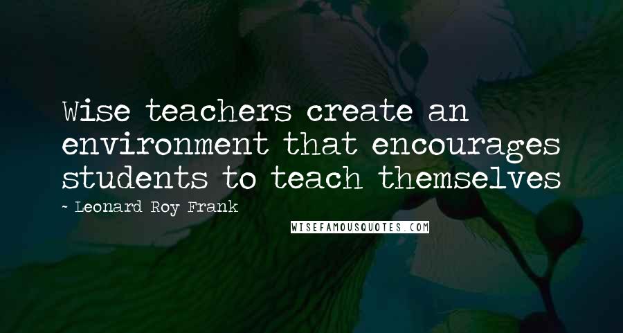 Leonard Roy Frank Quotes: Wise teachers create an environment that encourages students to teach themselves