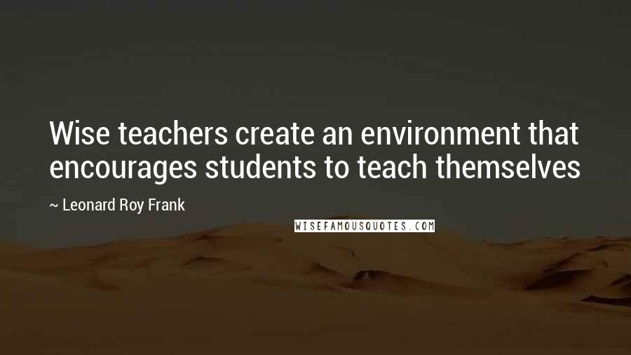 Leonard Roy Frank Quotes: Wise teachers create an environment that encourages students to teach themselves