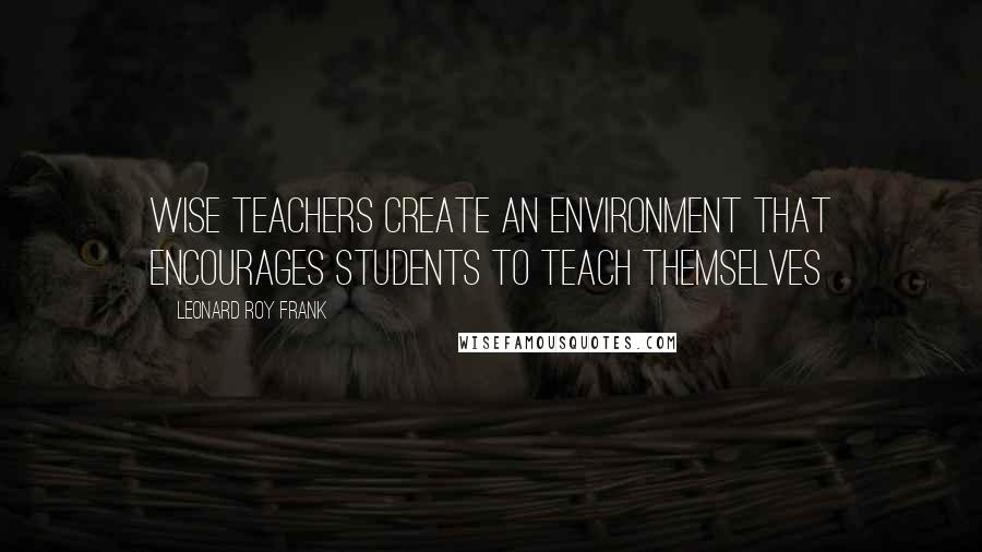 Leonard Roy Frank Quotes: Wise teachers create an environment that encourages students to teach themselves