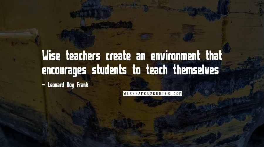 Leonard Roy Frank Quotes: Wise teachers create an environment that encourages students to teach themselves