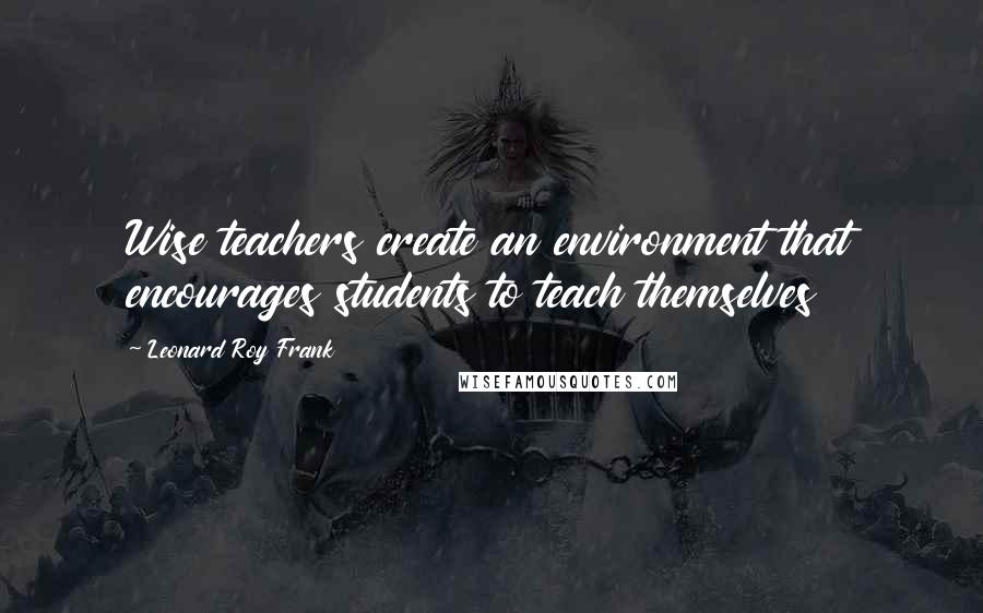 Leonard Roy Frank Quotes: Wise teachers create an environment that encourages students to teach themselves