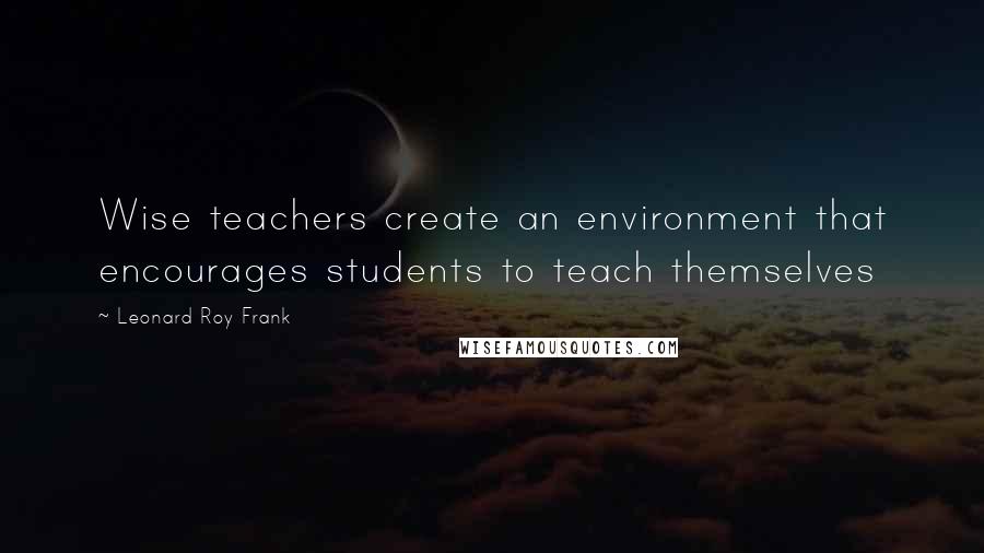 Leonard Roy Frank Quotes: Wise teachers create an environment that encourages students to teach themselves