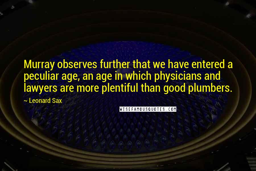 Leonard Sax Quotes: Murray observes further that we have entered a peculiar age, an age in which physicians and lawyers are more plentiful than good plumbers.