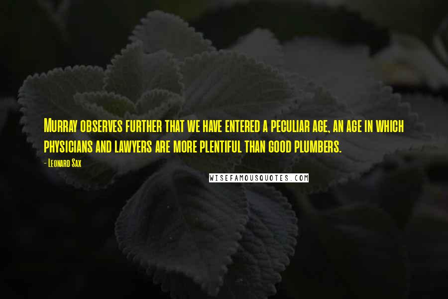 Leonard Sax Quotes: Murray observes further that we have entered a peculiar age, an age in which physicians and lawyers are more plentiful than good plumbers.