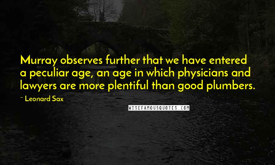 Leonard Sax Quotes: Murray observes further that we have entered a peculiar age, an age in which physicians and lawyers are more plentiful than good plumbers.