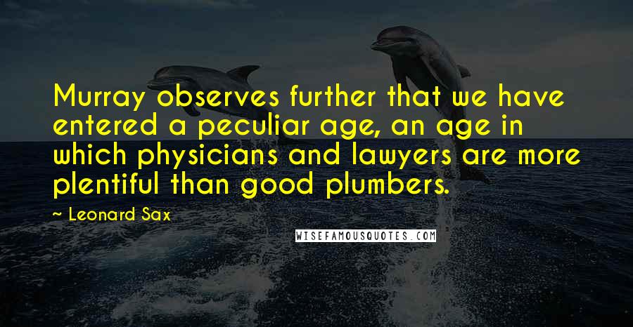 Leonard Sax Quotes: Murray observes further that we have entered a peculiar age, an age in which physicians and lawyers are more plentiful than good plumbers.