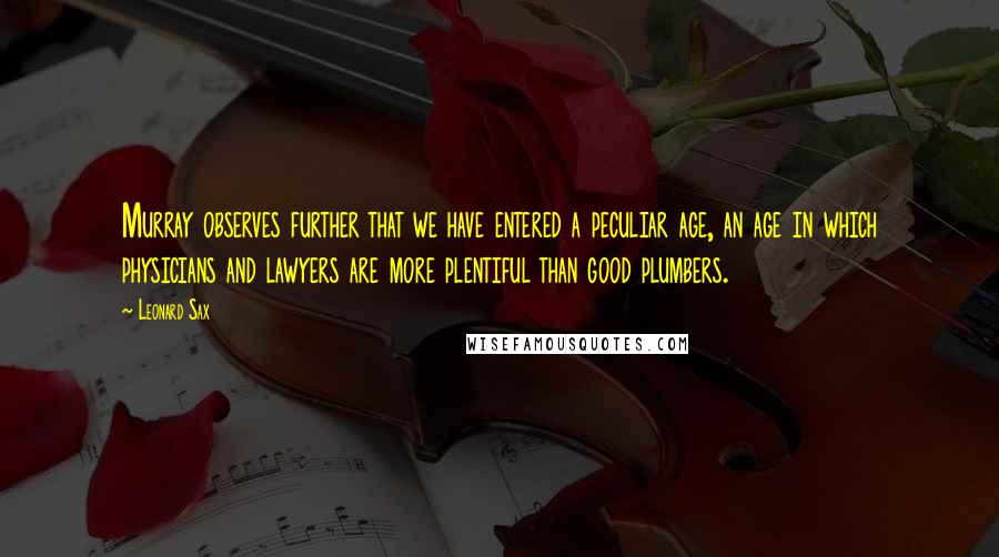 Leonard Sax Quotes: Murray observes further that we have entered a peculiar age, an age in which physicians and lawyers are more plentiful than good plumbers.