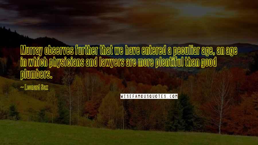 Leonard Sax Quotes: Murray observes further that we have entered a peculiar age, an age in which physicians and lawyers are more plentiful than good plumbers.