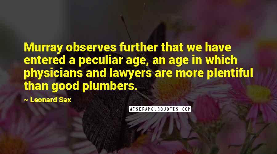 Leonard Sax Quotes: Murray observes further that we have entered a peculiar age, an age in which physicians and lawyers are more plentiful than good plumbers.