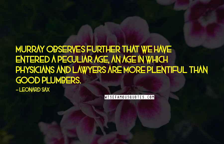 Leonard Sax Quotes: Murray observes further that we have entered a peculiar age, an age in which physicians and lawyers are more plentiful than good plumbers.